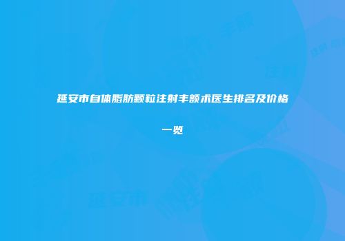 延安市自体脂肪颗粒注射丰额术医生排名及价格一览