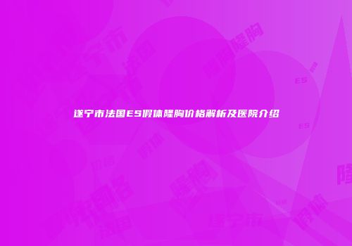 遂宁市法国ES假体隆胸价格解析及医院介绍