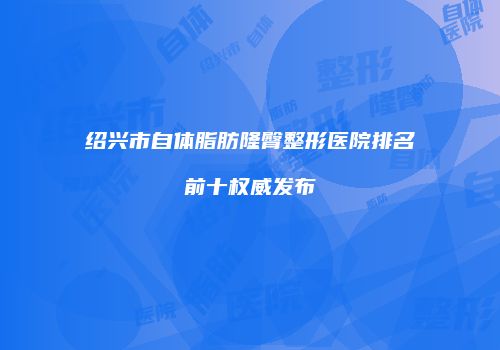 绍兴市自体脂肪隆臀整形医院排名前十权威发布