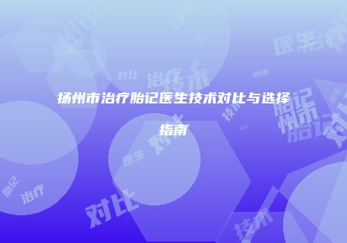 扬州市治疗胎记医生技术对比与选择指南