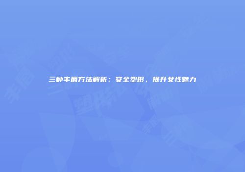 三种丰唇方法解析：安全塑形，提升女性魅力