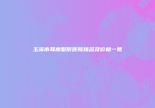 玉溪市耳廓整形医院排名及价格一览