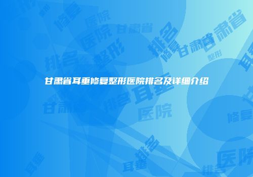 甘肃省耳垂修复整形医院排名及详细介绍