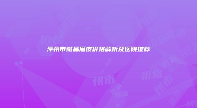 漳州市微晶磨皮价格解析及医院推荐