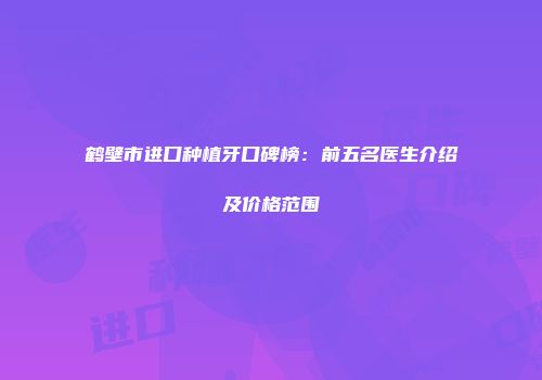 鹤壁市进口种植牙口碑榜：前五名医生介绍及价格范围