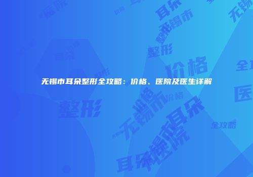 无锡市耳朵整形全攻略：价格、医院及医生详解