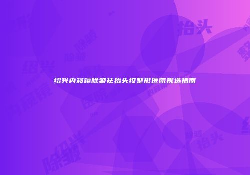 绍兴内窥镜除皱祛抬头纹整形医院挑选指南