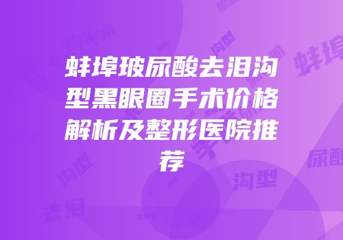 蚌埠玻尿酸去泪沟型黑眼圈手术价格解析及整形医院推荐
