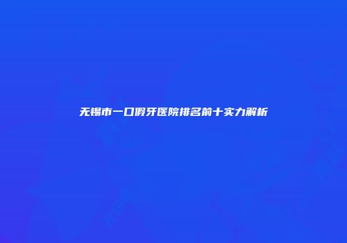 无锡市一口假牙医院排名前十实力解析