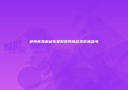 郴州市耳廓缺失整形医院排名及价格参考