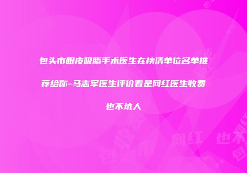 包头市眼皮吸脂手术医生在榜清单位名单推荐给你-马志军医生评价看是网红医生收费也不坑人