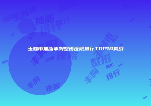 玉林市抽脂丰胸整形医院排行TOP10揭晓