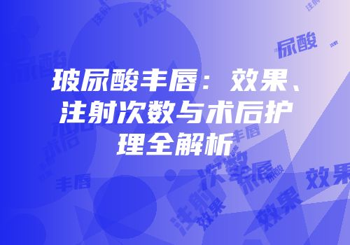 玻尿酸丰唇：效果、注射次数与术后护理全解析