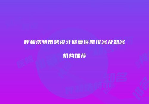 呼和浩特市烤瓷牙修复医院排名及知名机构推荐