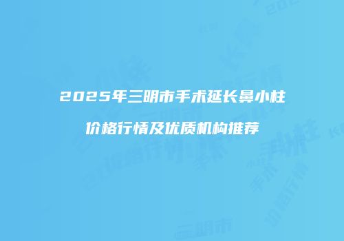 2025年三明市手术延长鼻小柱价格行情及优质机构推荐