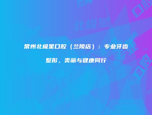 常州北极星口腔（兰陵店）：专业牙齿整形，美丽与健康同行