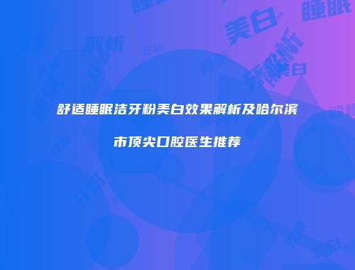 舒适睡眠洁牙粉美白效果解析及哈尔滨市顶尖口腔医生推荐