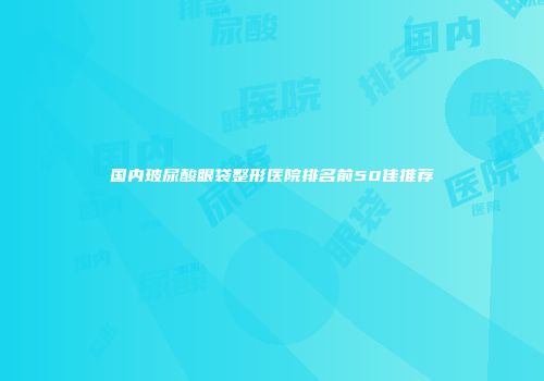 国内玻尿酸眼袋整形医院排名前50佳推荐