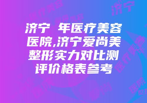 济宁栢年医疗美容医院,济宁爱尚美整形实力对比测评价格表参考