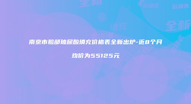 南京市脸部玻尿酸填充价格表全新出炉-近8个月均价为55125元