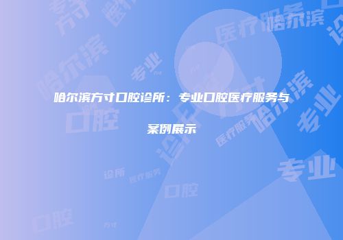 哈尔滨方寸口腔诊所：专业口腔医疗服务与案例展示