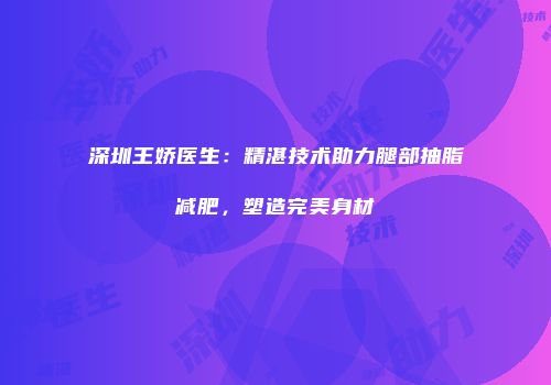深圳王娇医生：精湛技术助力腿部抽脂减肥，塑造完美身材