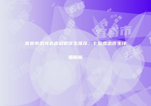 宜春市激光去痣留疤医生推荐：七位杰出医生详细解析