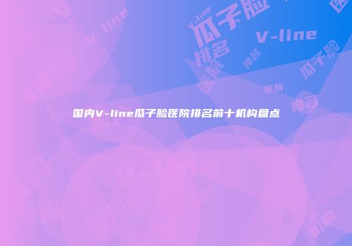 国内V-line瓜子脸医院排名前十机构盘点