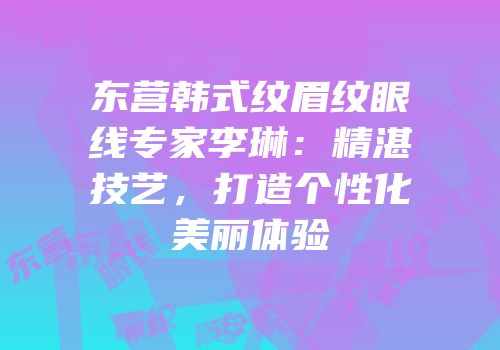 东营韩式纹眉纹眼线专家李琳：精湛技艺，打造个性化美丽体验