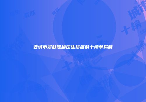 晋城市紧肤除皱医生排名前十榜单揭晓