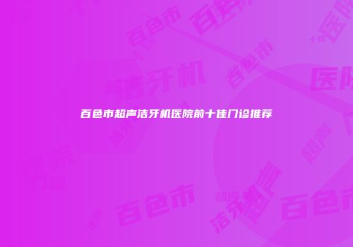 百色市超声洁牙机医院前十佳门诊推荐