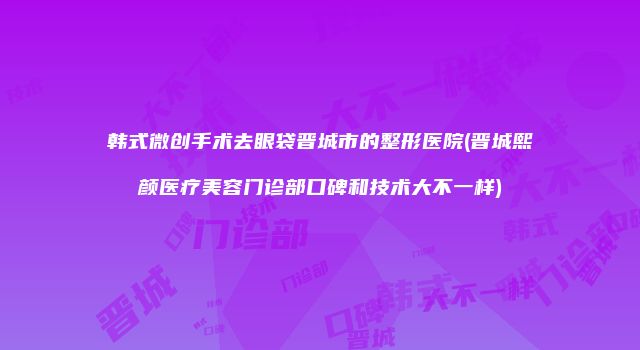 韩式微创手术去眼袋晋城市的整形医院(晋城熙颜医疗美容门诊部口碑和技术大不一样)