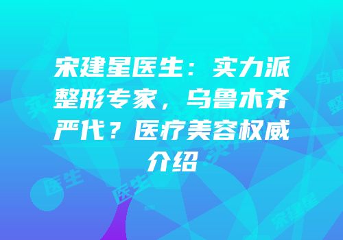宋建星医生：实力派整形专家，乌鲁木齐严代？医疗美容权威介绍