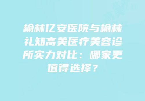 榆林亿安医院与榆林礼知高美医疗美容诊所实力对比：哪家更值得选择？