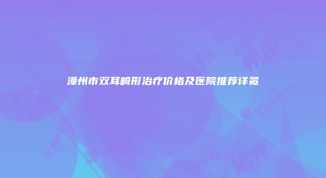 漳州市双耳畸形治疗价格及医院推荐详览