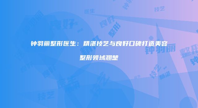 钟羽丽整形医生：精湛技艺与良好口碑打造美容整形领域翘楚