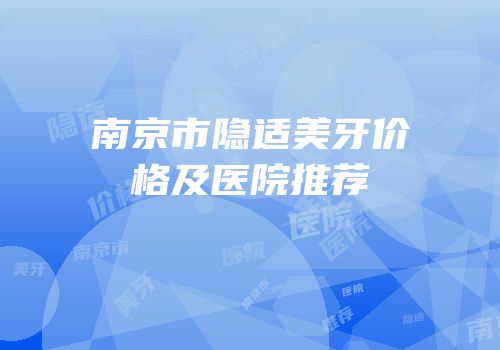 南京市隐适美牙价格及医院推荐