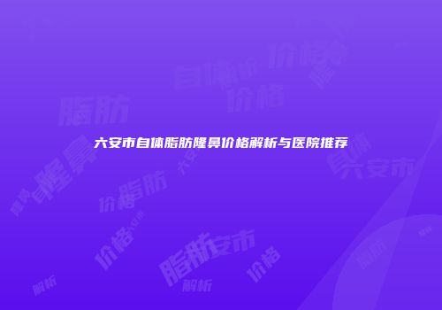 六安市自体脂肪隆鼻价格解析与医院推荐