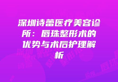 深圳诗蕾医疗美容诊所：唇珠整形术的优势与术后护理解析