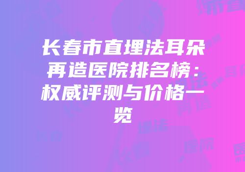 长春市直埋法耳朵再造医院排名榜：权威评测与价格一览