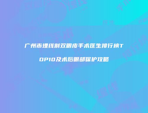 广州市埋线割双眼皮手术医生排行榜TOP10及术后眼部保护攻略