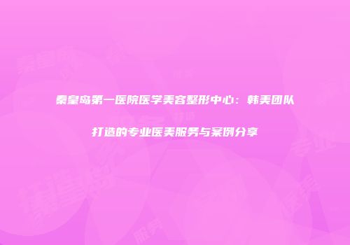 秦皇岛第一医院医学美容整形中心：韩美团队打造的专业医美服务与案例分享