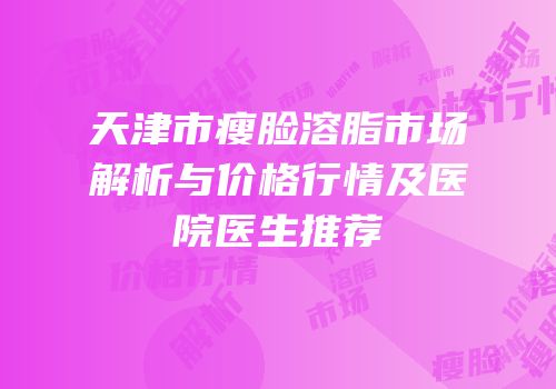 天津市瘦脸溶脂市场解析与价格行情及医院医生推荐