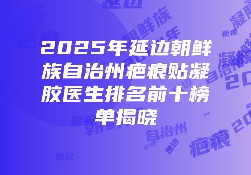 2025年延边朝鲜族自治州疤痕贴凝胶医生排名前十榜单揭晓