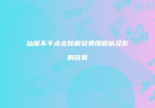 汕尾不手术去除眼袋费用解析及影响因素