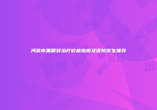 河源市黑眼袋治疗价格指南及医院医生推荐