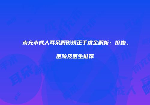 南充市成人耳朵畸形矫正手术全解析：价格、医院及医生推荐