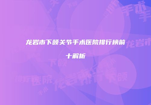 龙岩市下颌关节手术医院排行榜前十解析