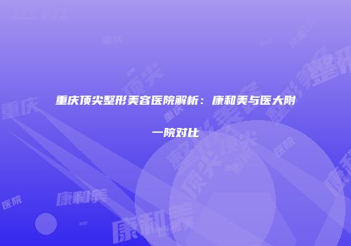 重庆顶尖整形美容医院解析：康和美与医大附一院对比