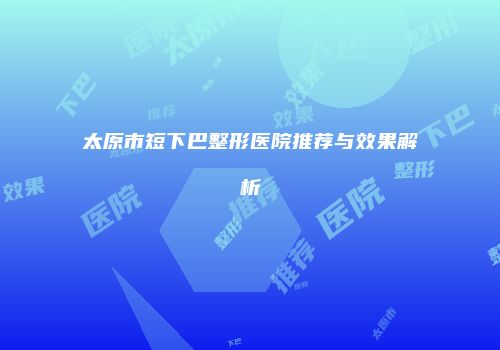 太原市短下巴整形医院推荐与效果解析